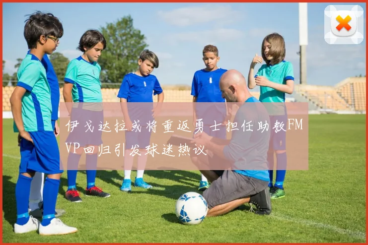 伊戈达拉或将重返勇士担任助教FMVP回归引发球迷热议