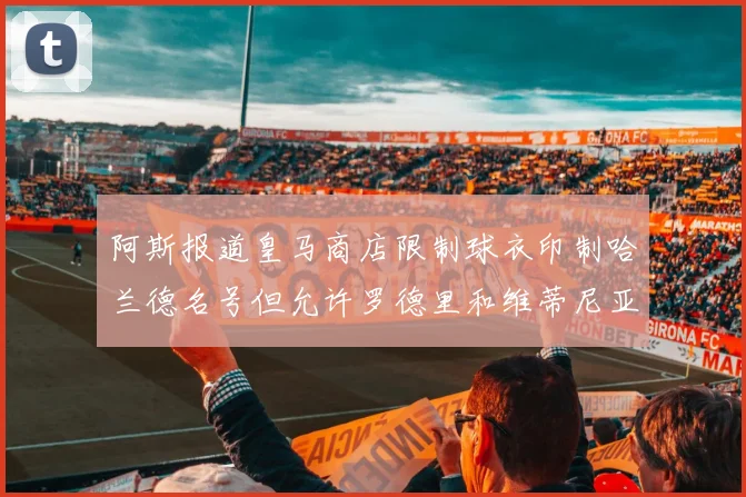 阿斯报道皇马商店限制球衣印制哈兰德名号但允许罗德里和维蒂尼亚印制