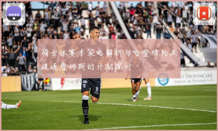 骑士休赛季策略解析与哈登续约及追逐詹姆斯的计划探讨