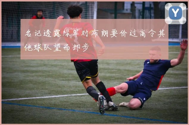 名记透露绿军对布朗要价过高令其他球队望而却步