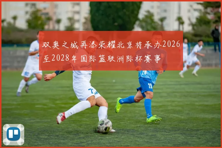 双奥之城再添荣耀北京将承办2026至2028年国际篮联洲际杯赛事