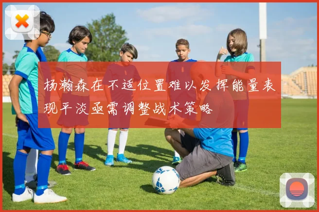 杨瀚森在不适位置难以发挥能量表现平淡亟需调整战术策略