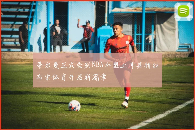蒂尔曼正式告别NBA加盟土耳其特拉布宗体育开启新篇章