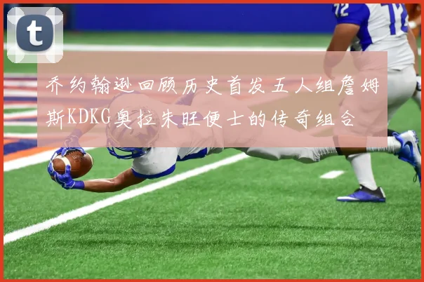 乔约翰逊回顾历史首发五人组詹姆斯KDKG奥拉朱旺便士的传奇组合