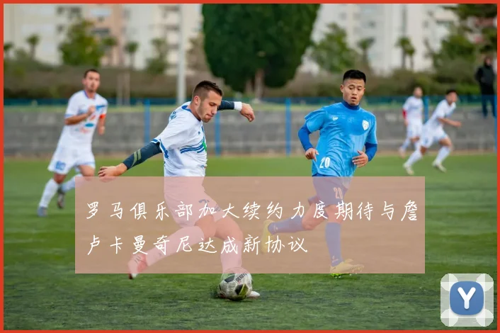罗马俱乐部加大续约力度期待与詹卢卡曼奇尼达成新协议