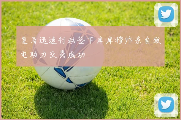 皇马迅速行动签下库库穆帅亲自致电助力交易成功
