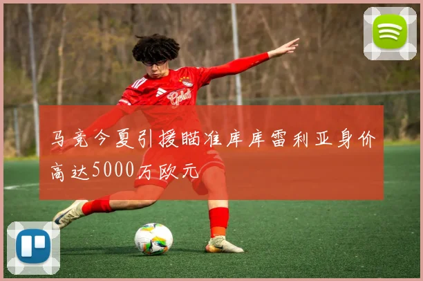 马竞今夏引援瞄准库库雷利亚身价高达5000万欧元