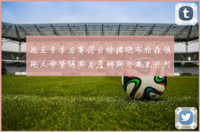 近五季季后赛得分榜揭晓布伦森领跑大帝紧随其后詹姆斯与库里并列第四