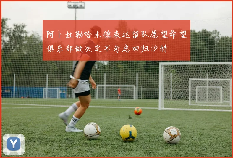 阿卜杜勒哈米德表达留队愿望希望俱乐部做决定不考虑回归沙特