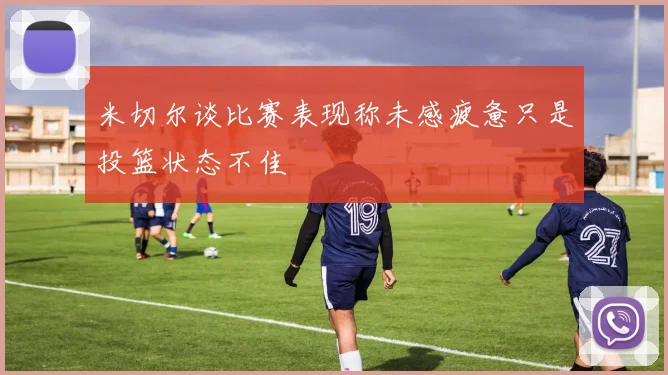 米切尔谈比赛表现称未感疲惫只是投篮状态不佳