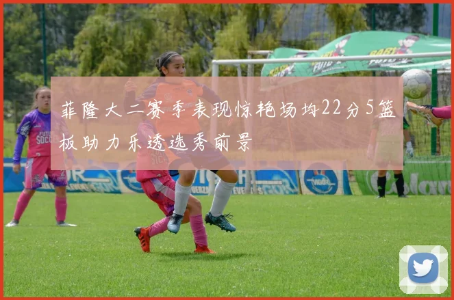 菲隆大二赛季表现惊艳场均22分5篮板助力乐透选秀前景