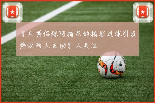 亨利调侃琼阿梅尼的精彩进球引发热议两人互动引人关注