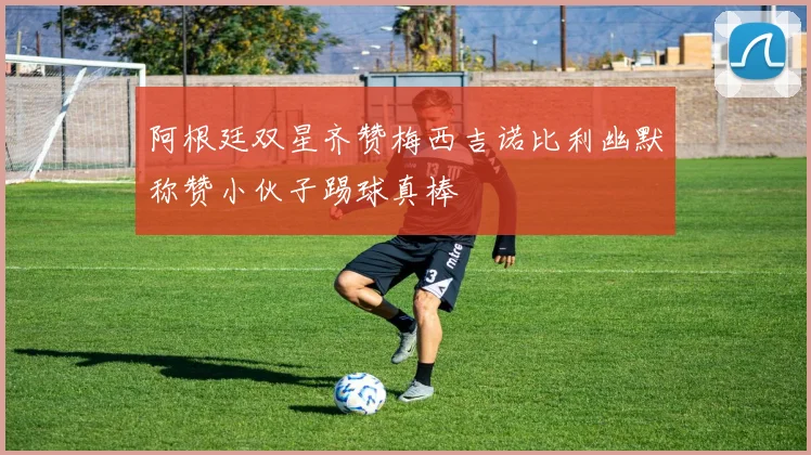 阿根廷双星齐赞梅西吉诺比利幽默称赞小伙子踢球真棒