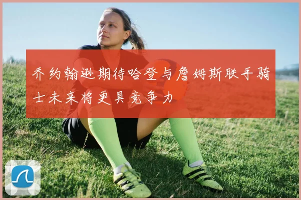 乔约翰逊期待哈登与詹姆斯联手骑士未来将更具竞争力