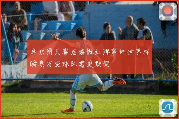 库尔图瓦赛后感慨红牌事件世界杯瞬息万变球队需更默契