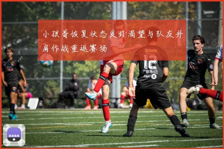 小孩哥恢复状态良好渴望与队友并肩作战重返赛场