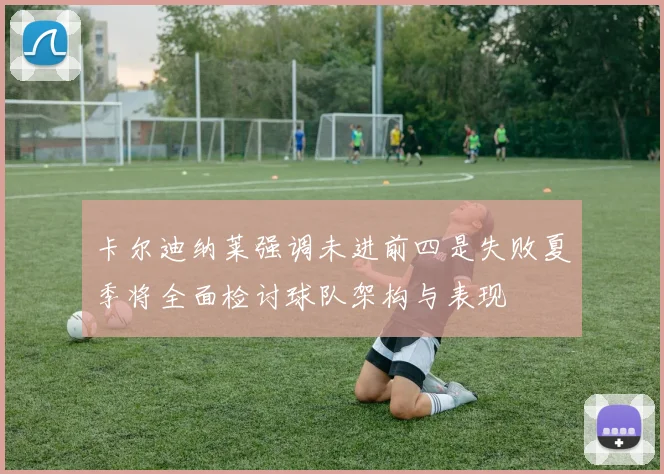 卡尔迪纳莱强调未进前四是失败夏季将全面检讨球队架构与表现