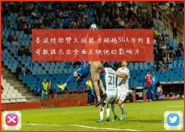 香波特称赞文班能力超越SGA与约基奇数据无法全面反映他的影响力