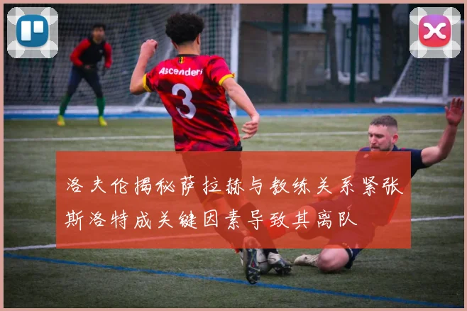 洛夫伦揭秘萨拉赫与教练关系紧张斯洛特成关键因素导致其离队