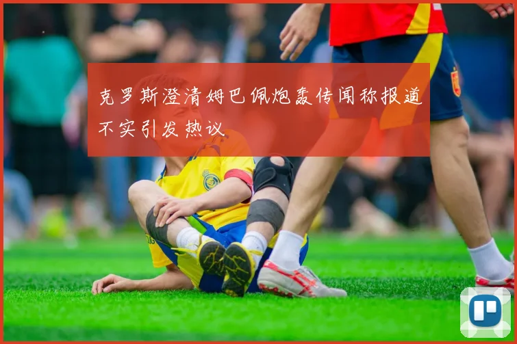克罗斯澄清姆巴佩炮轰传闻称报道不实引发热议