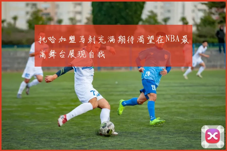 托哈加盟马刺充满期待渴望在NBA最高舞台展现自我