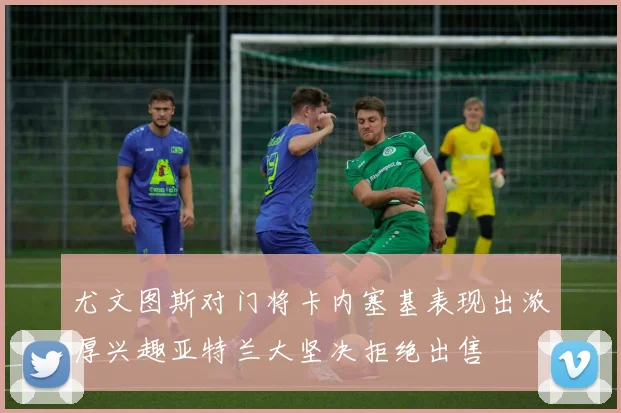 尤文图斯对门将卡内塞基表现出浓厚兴趣亚特兰大坚决拒绝出售